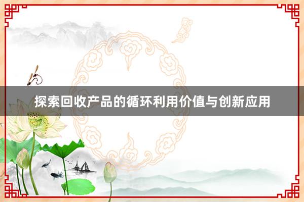 探索回收产品的循环利用价值与创新应用